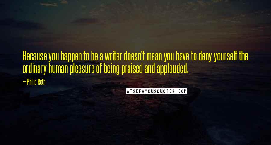 Philip Roth Quotes: Because you happen to be a writer doesn't mean you have to deny yourself the ordinary human pleasure of being praised and applauded.