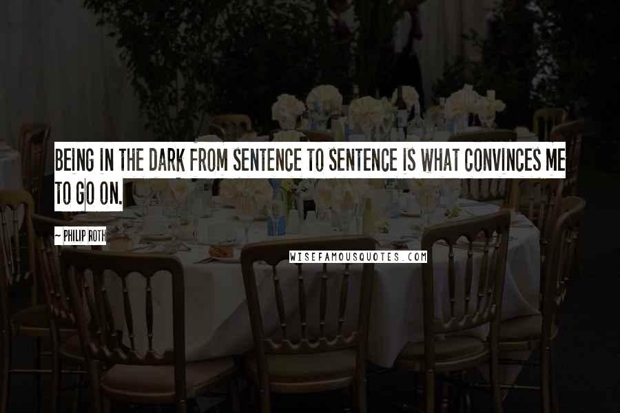 Philip Roth Quotes: Being in the dark from sentence to sentence is what convinces me to go on.