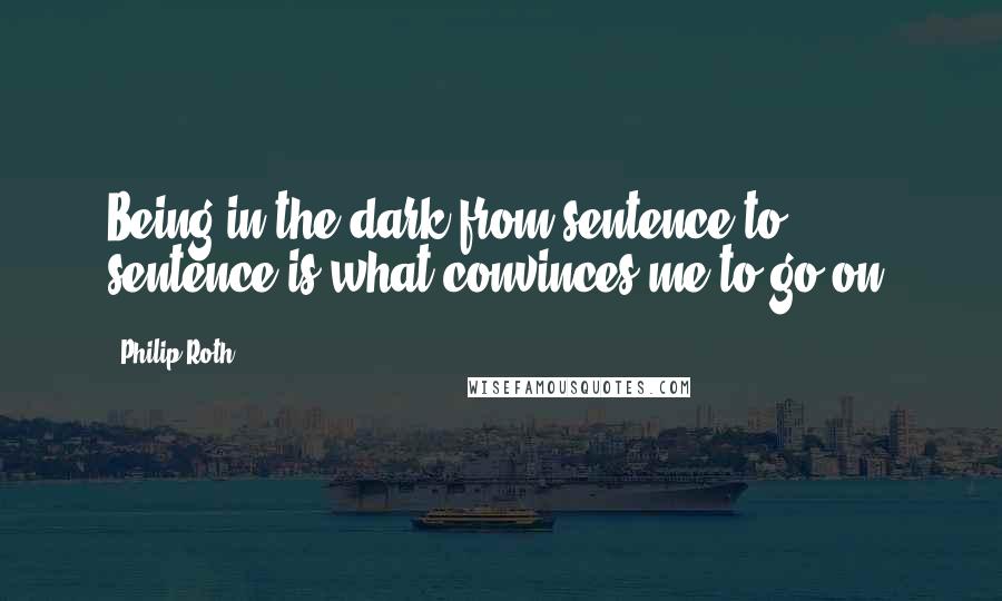 Philip Roth Quotes: Being in the dark from sentence to sentence is what convinces me to go on.