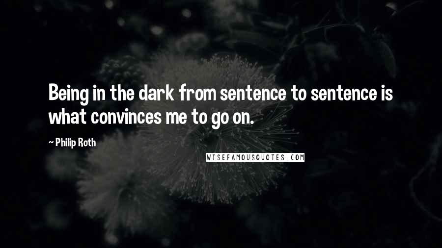 Philip Roth Quotes: Being in the dark from sentence to sentence is what convinces me to go on.