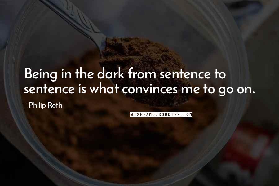 Philip Roth Quotes: Being in the dark from sentence to sentence is what convinces me to go on.