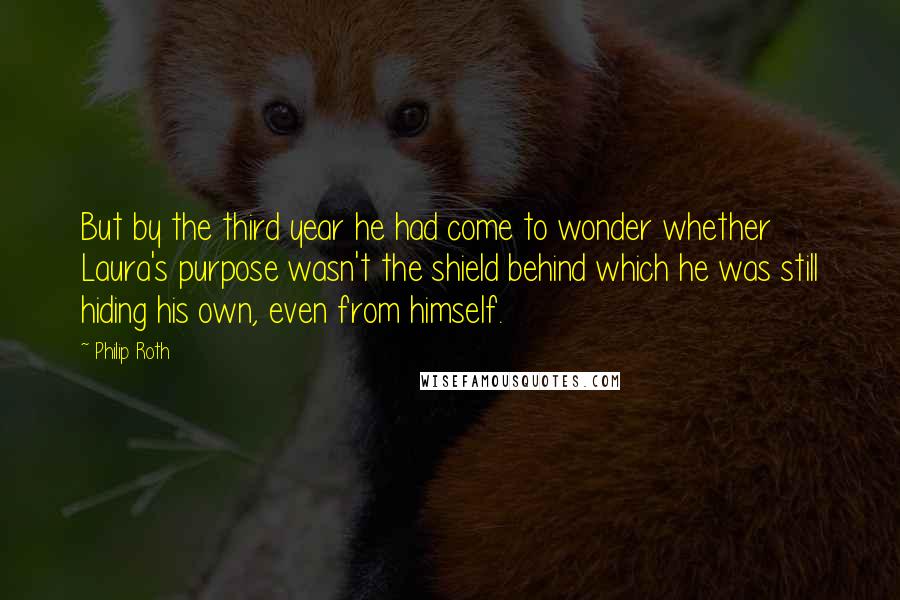 Philip Roth Quotes: But by the third year he had come to wonder whether Laura's purpose wasn't the shield behind which he was still hiding his own, even from himself.