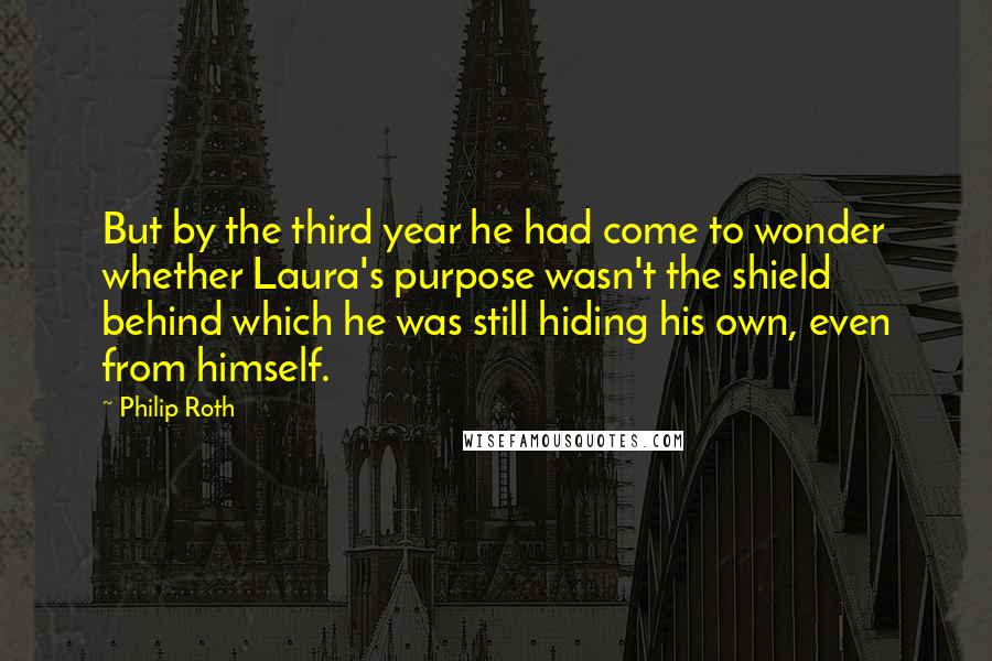 Philip Roth Quotes: But by the third year he had come to wonder whether Laura's purpose wasn't the shield behind which he was still hiding his own, even from himself.