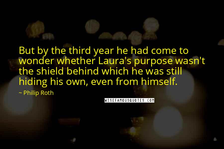 Philip Roth Quotes: But by the third year he had come to wonder whether Laura's purpose wasn't the shield behind which he was still hiding his own, even from himself.