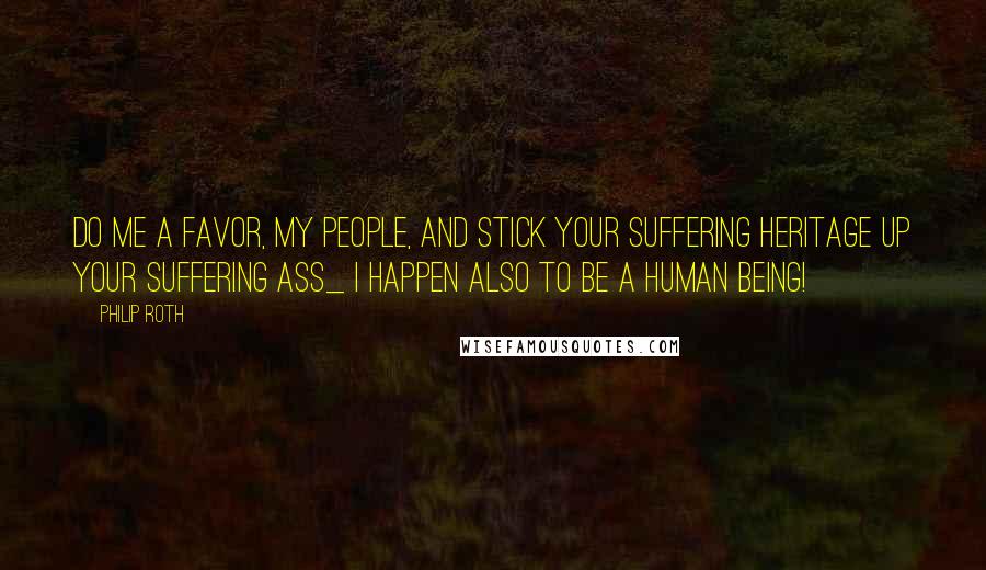 Philip Roth Quotes: Do me a favor, my people, and stick your suffering heritage up your suffering ass_ I happen also to be a human being!