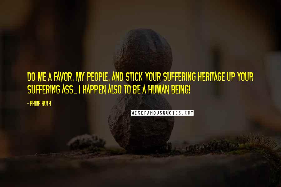 Philip Roth Quotes: Do me a favor, my people, and stick your suffering heritage up your suffering ass_ I happen also to be a human being!