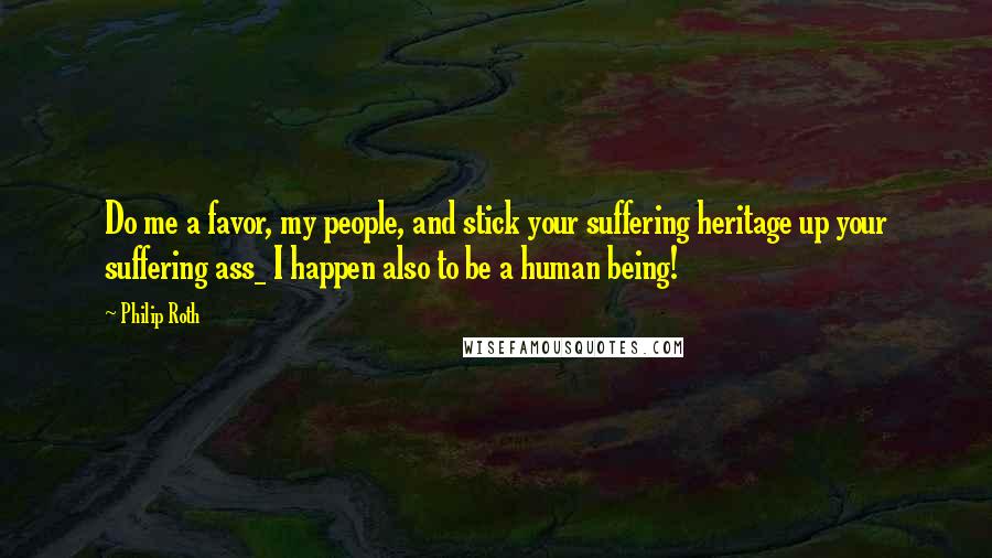 Philip Roth Quotes: Do me a favor, my people, and stick your suffering heritage up your suffering ass_ I happen also to be a human being!