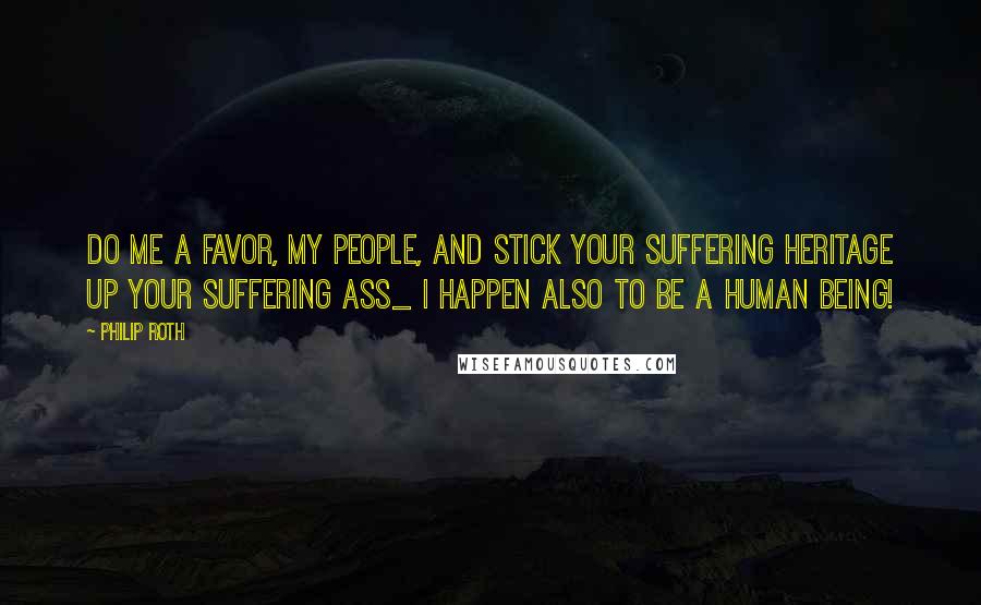 Philip Roth Quotes: Do me a favor, my people, and stick your suffering heritage up your suffering ass_ I happen also to be a human being!