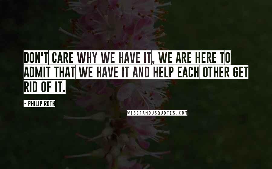 Philip Roth Quotes: Don't care why we have it, we are here to admit that we have it and help each other get rid of it.