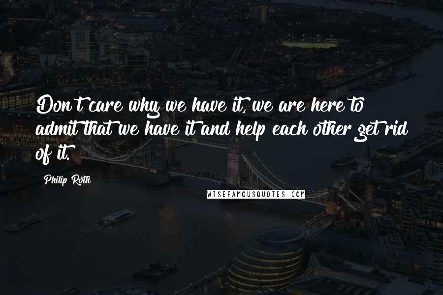 Philip Roth Quotes: Don't care why we have it, we are here to admit that we have it and help each other get rid of it.