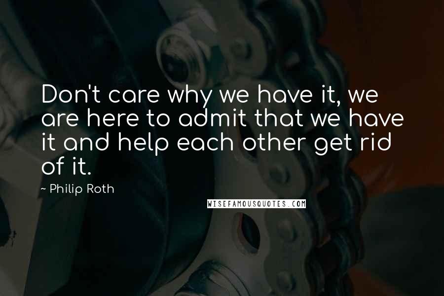 Philip Roth Quotes: Don't care why we have it, we are here to admit that we have it and help each other get rid of it.