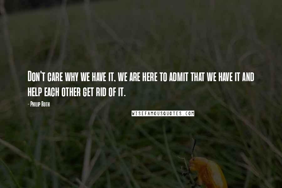 Philip Roth Quotes: Don't care why we have it, we are here to admit that we have it and help each other get rid of it.