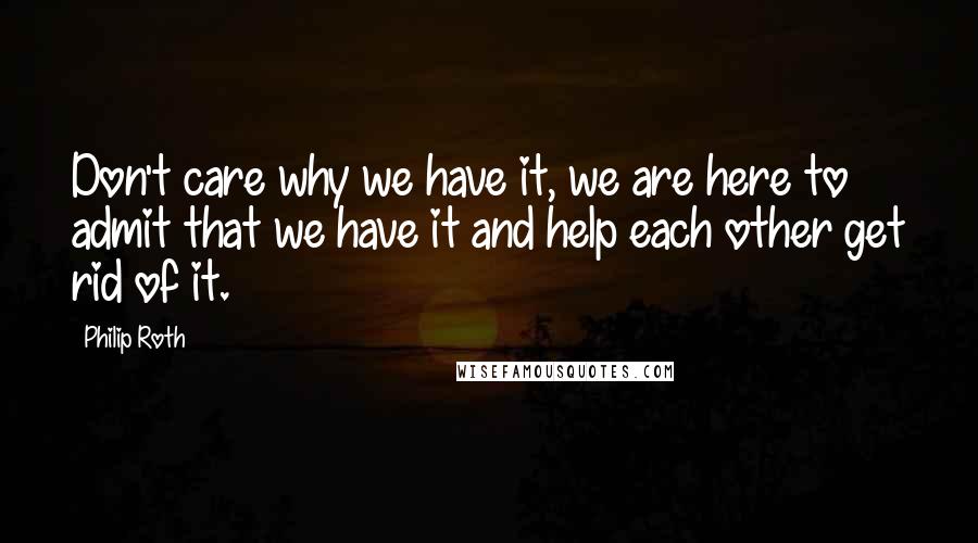 Philip Roth Quotes: Don't care why we have it, we are here to admit that we have it and help each other get rid of it.