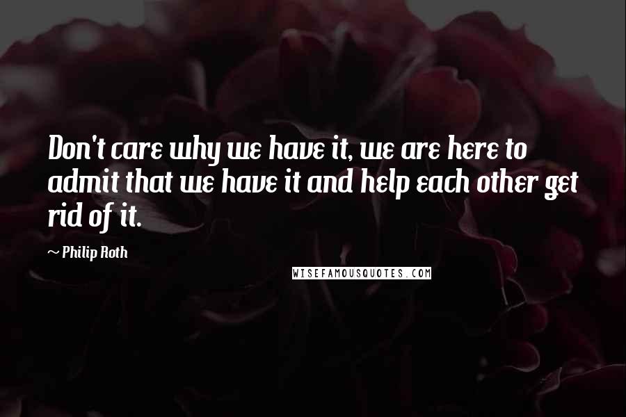 Philip Roth Quotes: Don't care why we have it, we are here to admit that we have it and help each other get rid of it.