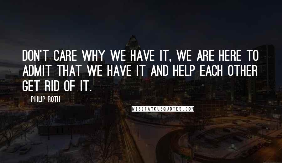 Philip Roth Quotes: Don't care why we have it, we are here to admit that we have it and help each other get rid of it.