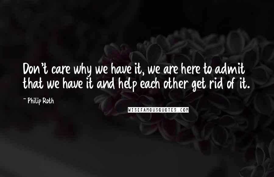 Philip Roth Quotes: Don't care why we have it, we are here to admit that we have it and help each other get rid of it.