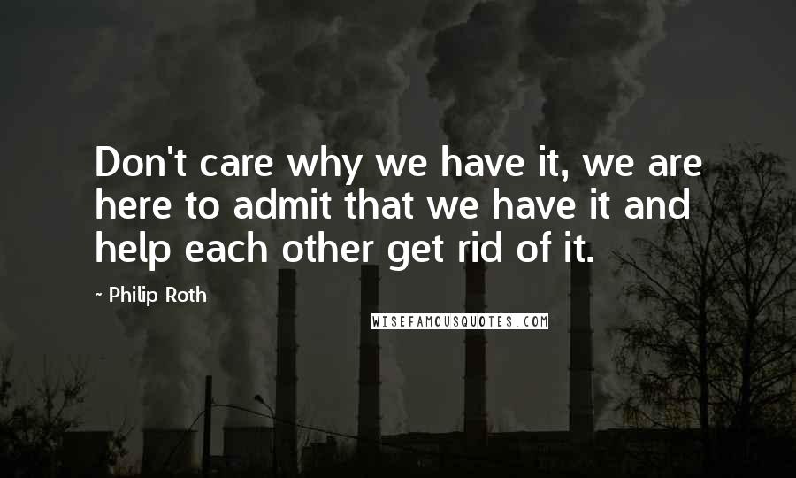 Philip Roth Quotes: Don't care why we have it, we are here to admit that we have it and help each other get rid of it.
