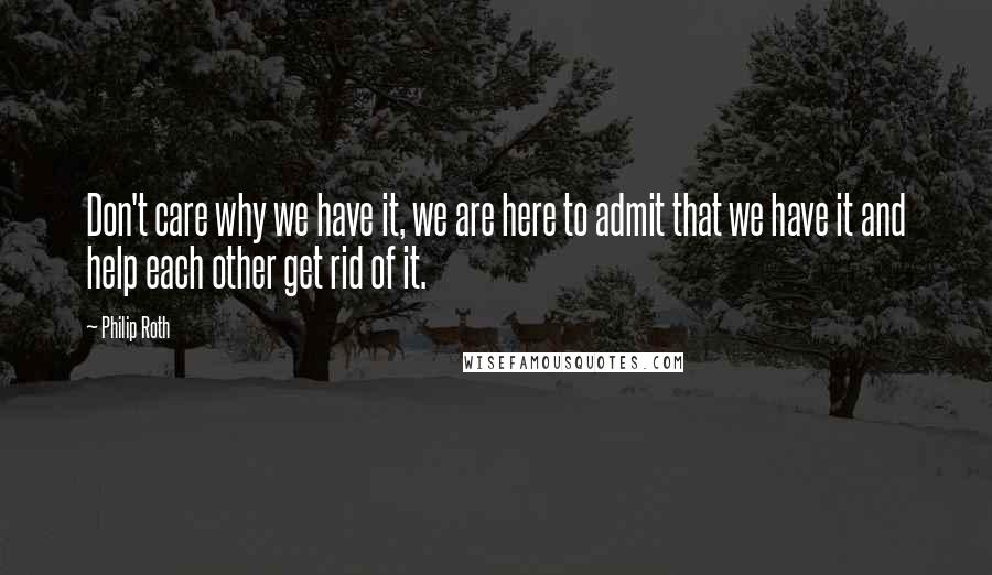 Philip Roth Quotes: Don't care why we have it, we are here to admit that we have it and help each other get rid of it.