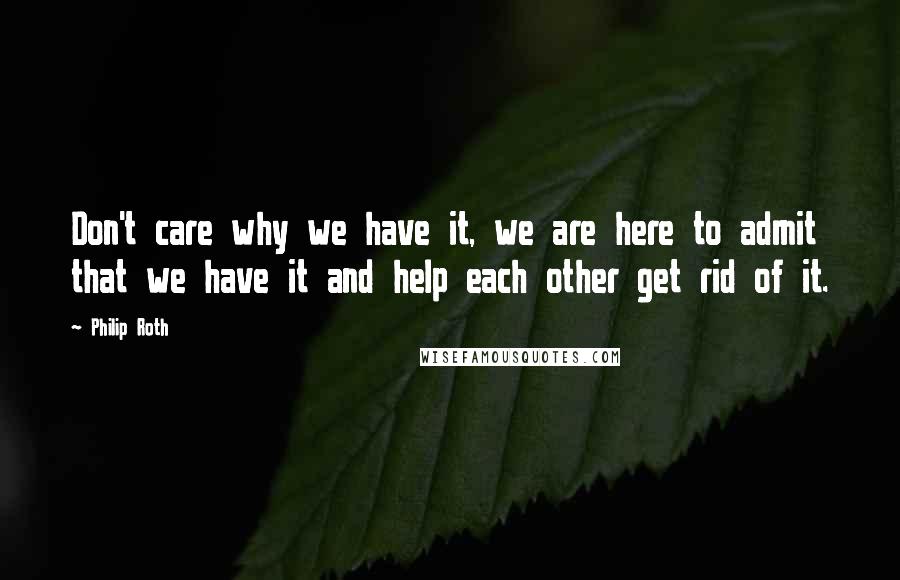 Philip Roth Quotes: Don't care why we have it, we are here to admit that we have it and help each other get rid of it.