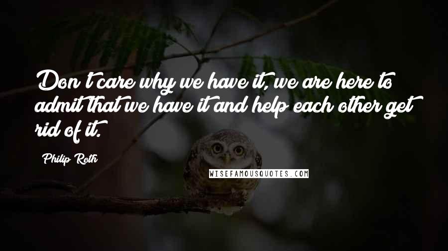 Philip Roth Quotes: Don't care why we have it, we are here to admit that we have it and help each other get rid of it.