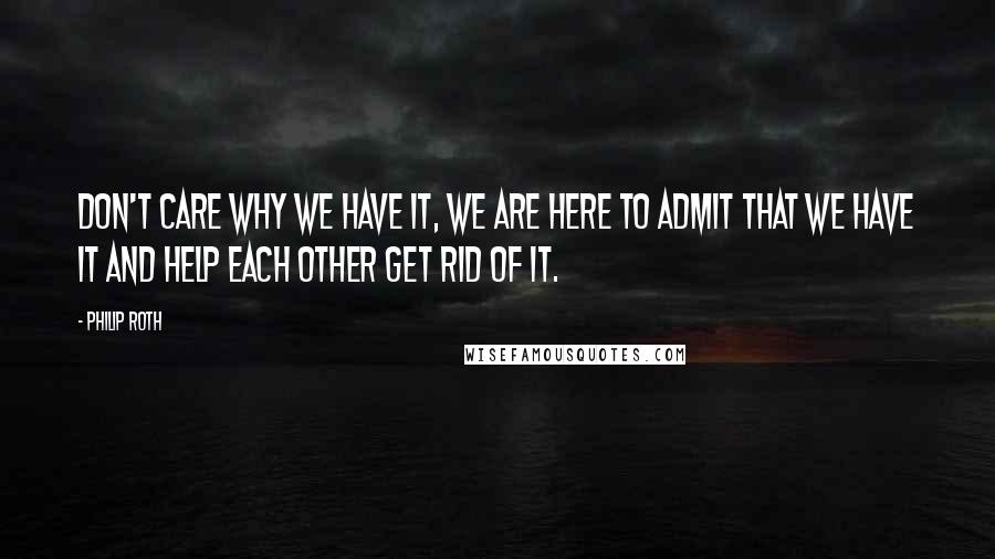 Philip Roth Quotes: Don't care why we have it, we are here to admit that we have it and help each other get rid of it.