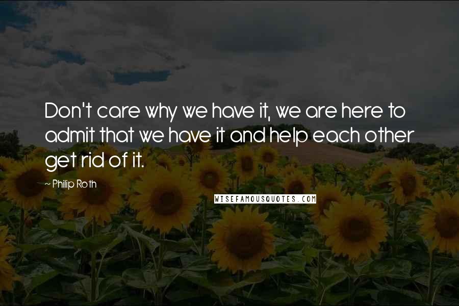 Philip Roth Quotes: Don't care why we have it, we are here to admit that we have it and help each other get rid of it.