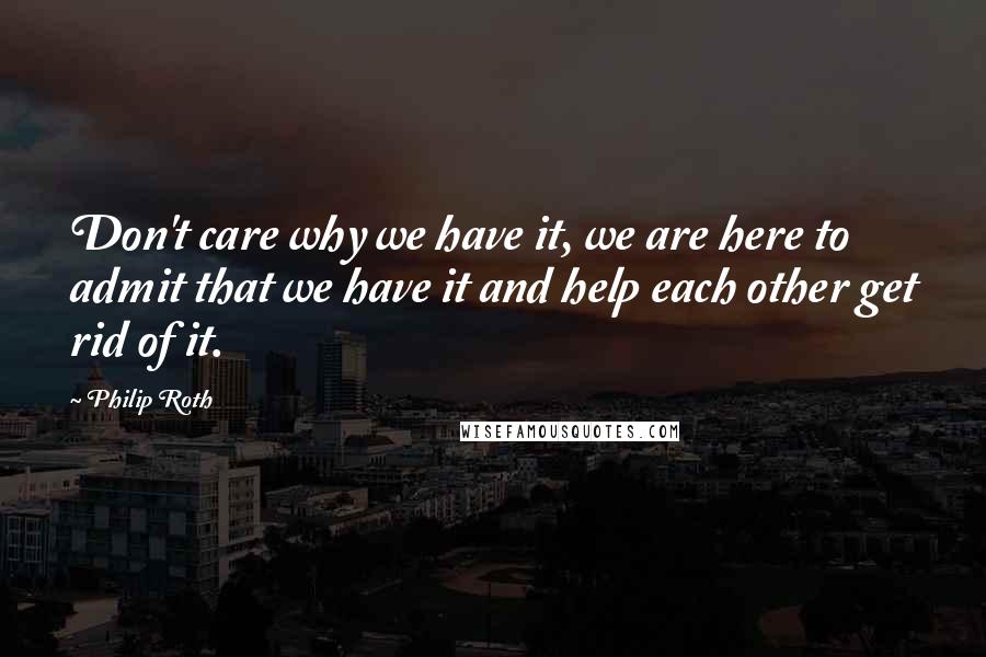 Philip Roth Quotes: Don't care why we have it, we are here to admit that we have it and help each other get rid of it.