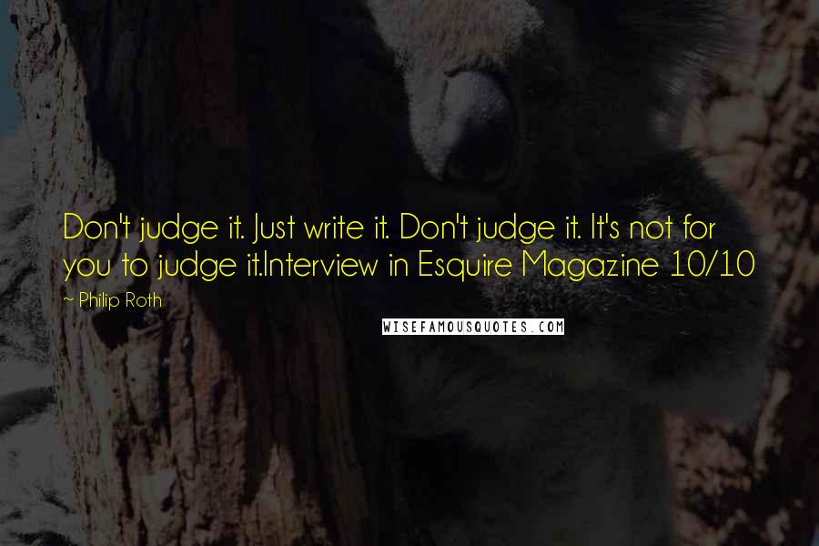 Philip Roth Quotes: Don't judge it. Just write it. Don't judge it. It's not for you to judge it.Interview in Esquire Magazine 10/10