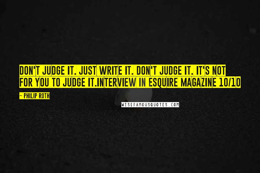 Philip Roth Quotes: Don't judge it. Just write it. Don't judge it. It's not for you to judge it.Interview in Esquire Magazine 10/10