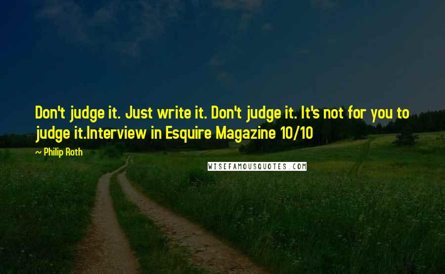 Philip Roth Quotes: Don't judge it. Just write it. Don't judge it. It's not for you to judge it.Interview in Esquire Magazine 10/10