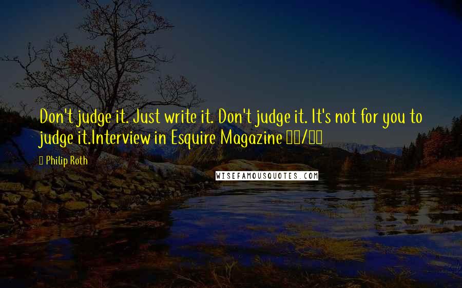 Philip Roth Quotes: Don't judge it. Just write it. Don't judge it. It's not for you to judge it.Interview in Esquire Magazine 10/10
