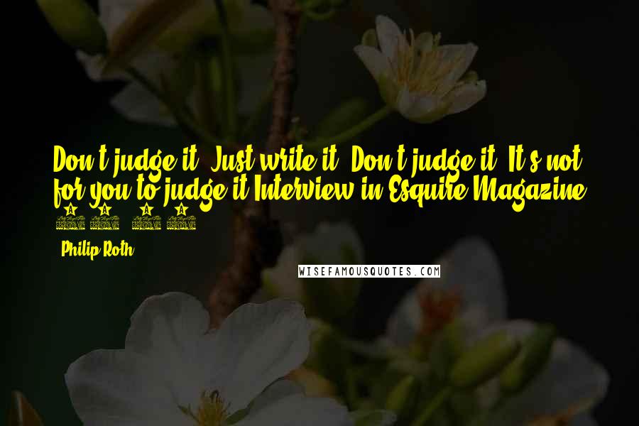 Philip Roth Quotes: Don't judge it. Just write it. Don't judge it. It's not for you to judge it.Interview in Esquire Magazine 10/10