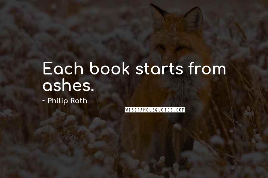 Philip Roth Quotes: Each book starts from ashes.