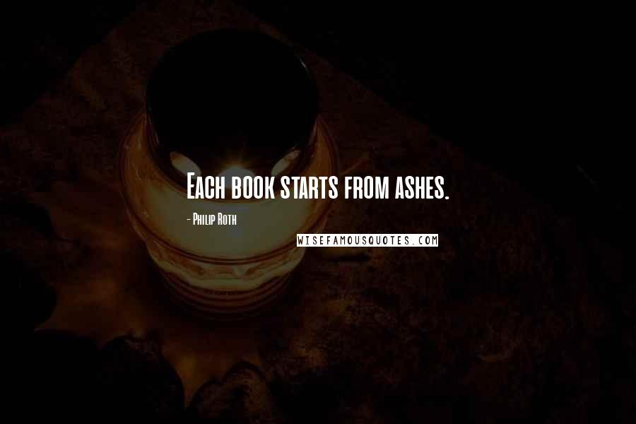 Philip Roth Quotes: Each book starts from ashes.