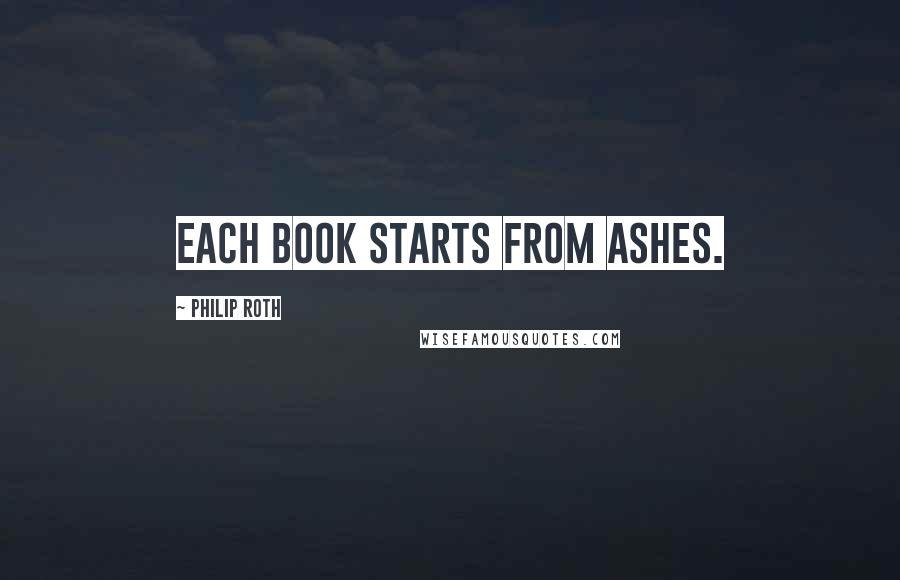 Philip Roth Quotes: Each book starts from ashes.