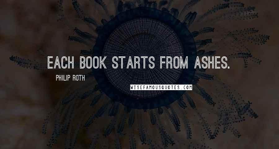 Philip Roth Quotes: Each book starts from ashes.