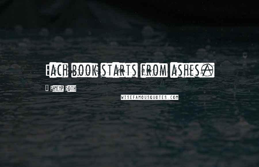 Philip Roth Quotes: Each book starts from ashes.