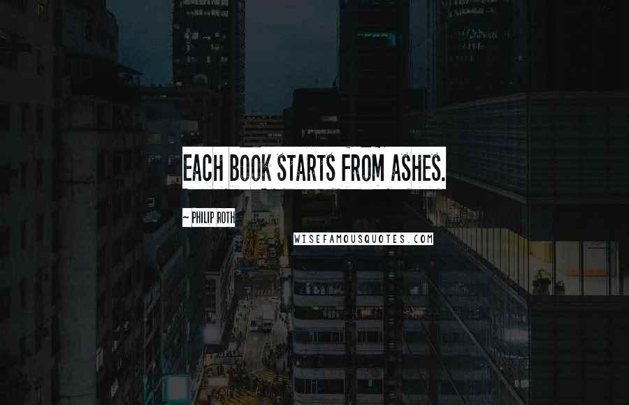 Philip Roth Quotes: Each book starts from ashes.