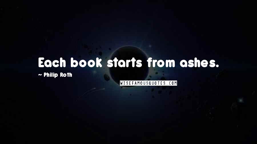 Philip Roth Quotes: Each book starts from ashes.