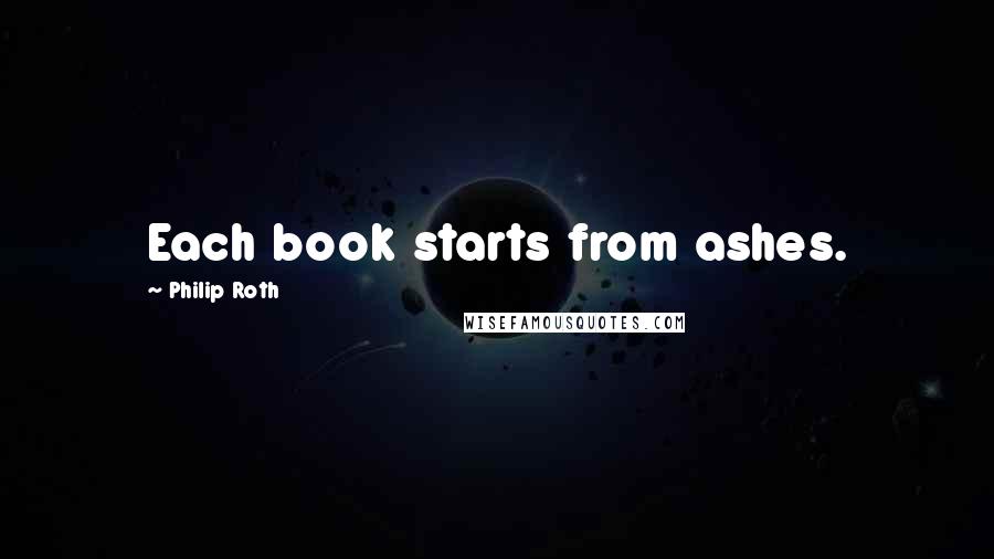 Philip Roth Quotes: Each book starts from ashes.