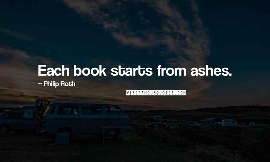 Philip Roth Quotes: Each book starts from ashes.