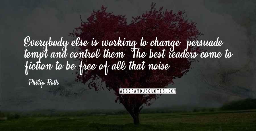 Philip Roth Quotes: Everybody else is working to change, persuade, tempt and control them. The best readers come to fiction to be free of all that noise.