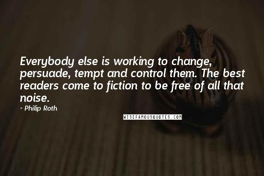 Philip Roth Quotes: Everybody else is working to change, persuade, tempt and control them. The best readers come to fiction to be free of all that noise.