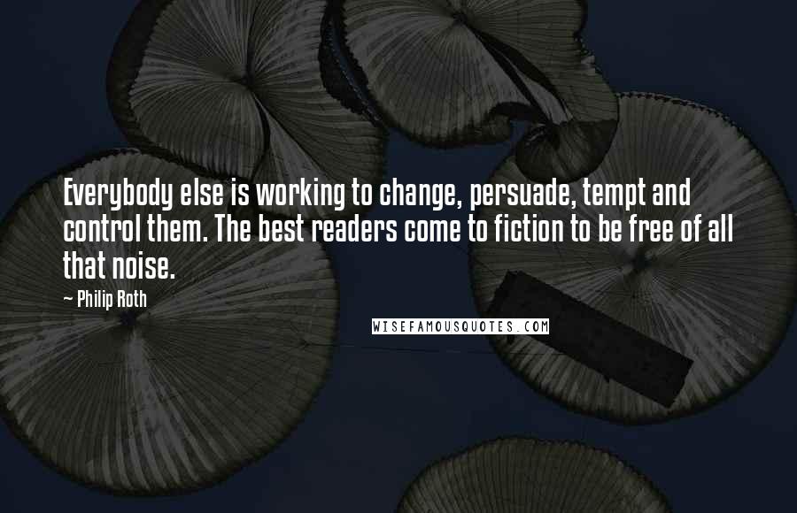 Philip Roth Quotes: Everybody else is working to change, persuade, tempt and control them. The best readers come to fiction to be free of all that noise.