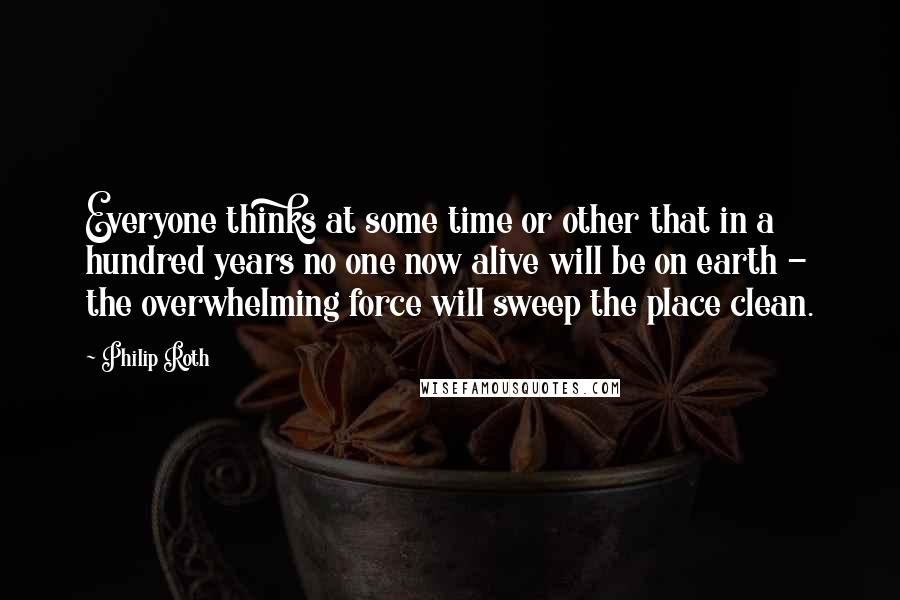Philip Roth Quotes: Everyone thinks at some time or other that in a hundred years no one now alive will be on earth - the overwhelming force will sweep the place clean.
