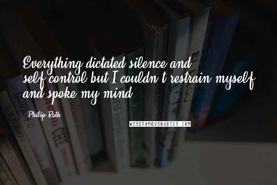 Philip Roth Quotes: Everything dictated silence and self-control but I couldn't restrain myself and spoke my mind.