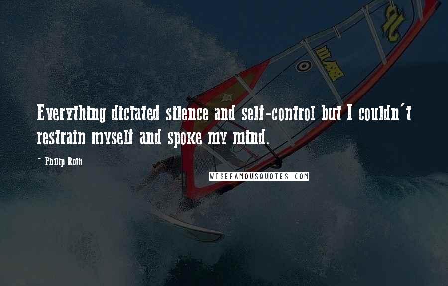 Philip Roth Quotes: Everything dictated silence and self-control but I couldn't restrain myself and spoke my mind.