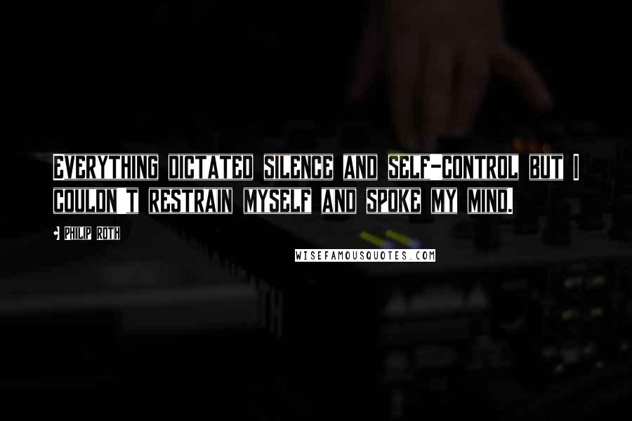 Philip Roth Quotes: Everything dictated silence and self-control but I couldn't restrain myself and spoke my mind.