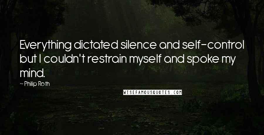 Philip Roth Quotes: Everything dictated silence and self-control but I couldn't restrain myself and spoke my mind.