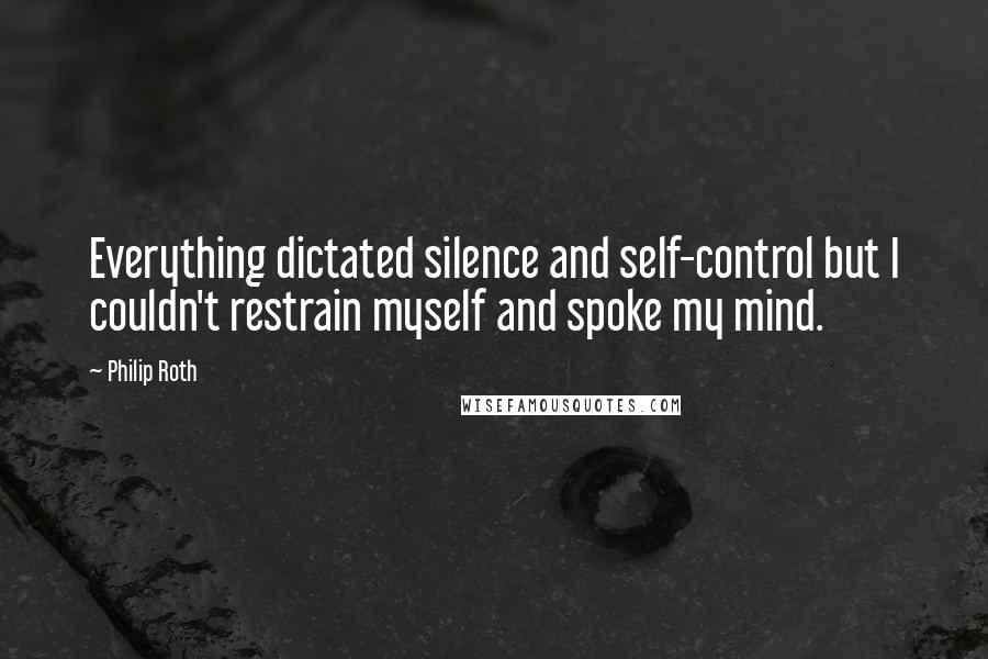 Philip Roth Quotes: Everything dictated silence and self-control but I couldn't restrain myself and spoke my mind.